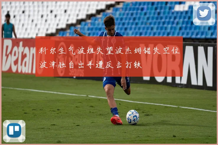 科尔生气波姐失望波杰姆错失空位波津独自出手遭反击打铁