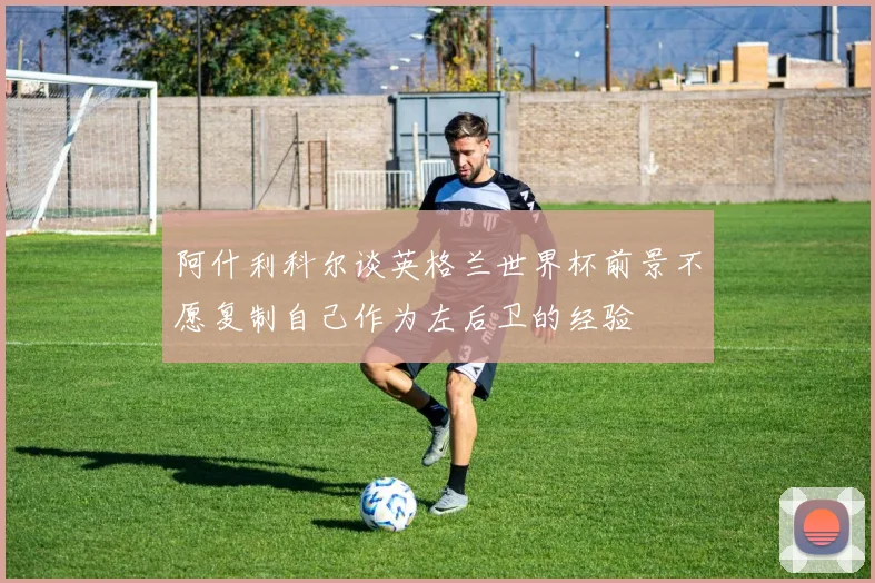 阿什利科尔谈英格兰世界杯前景不愿复制自己作为左后卫的经验